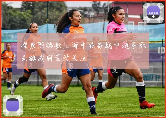 崔康熙执教上海申花备战中超争冠关键战前景受关注