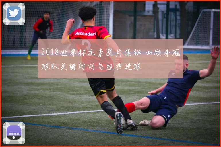 2018世界杯元素图片集锦 回顾夺冠球队关键时刻与经典进球