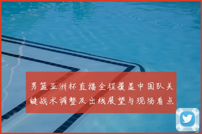 男篮亚洲杯直播全程覆盖中国队关键战术调整及出线展望与现场看点