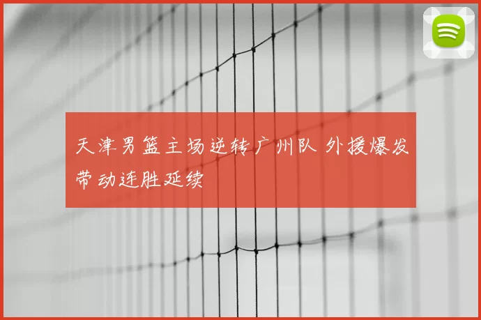 天津男篮主场逆转广州队 外援爆发带动连胜延续