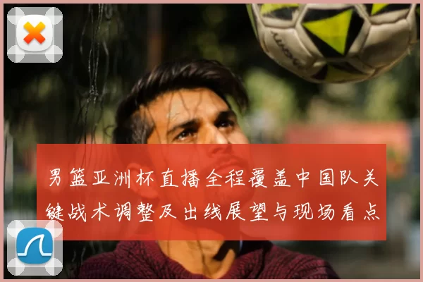 男篮亚洲杯直播全程覆盖中国队关键战术调整及出线展望与现场看点