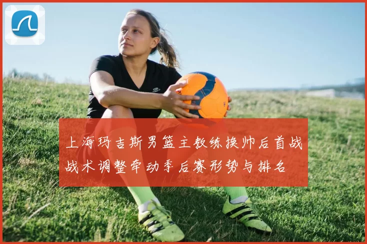 上海玛吉斯男篮主教练换帅后首战战术调整牵动季后赛形势与排名