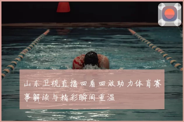 山东卫视直播回看回放助力体育赛事解读与精彩瞬间重温