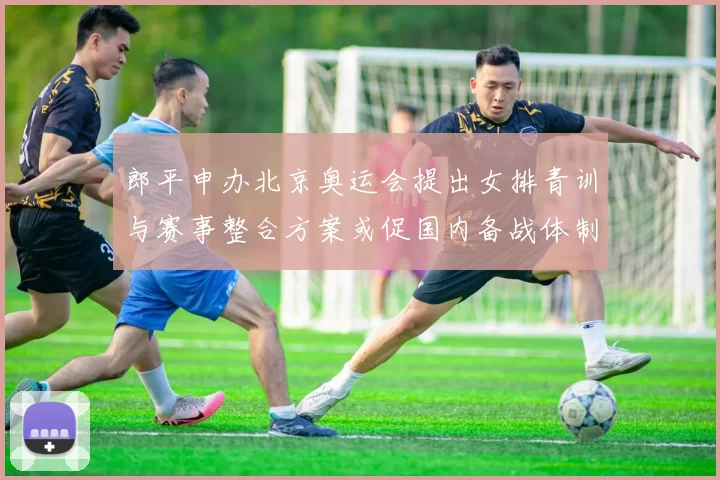 郎平申办北京奥运会提出女排青训与赛事整合方案或促国内备战体制调整