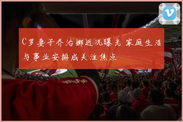 C罗妻子乔治娜近况曝光 家庭生活与事业安排成关注焦点