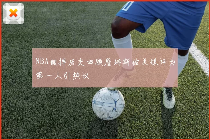 NBA假摔历史回顾詹姆斯被美媒评为第一人引热议