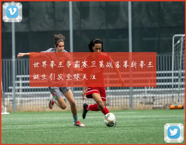 世界拳王争霸赛卫冕战落幕新拳王诞生引发全球关注