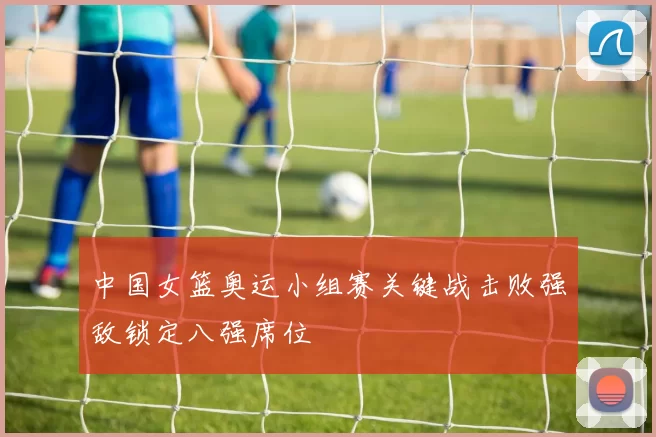 中国女篮奥运小组赛关键战击败强敌锁定八强席位