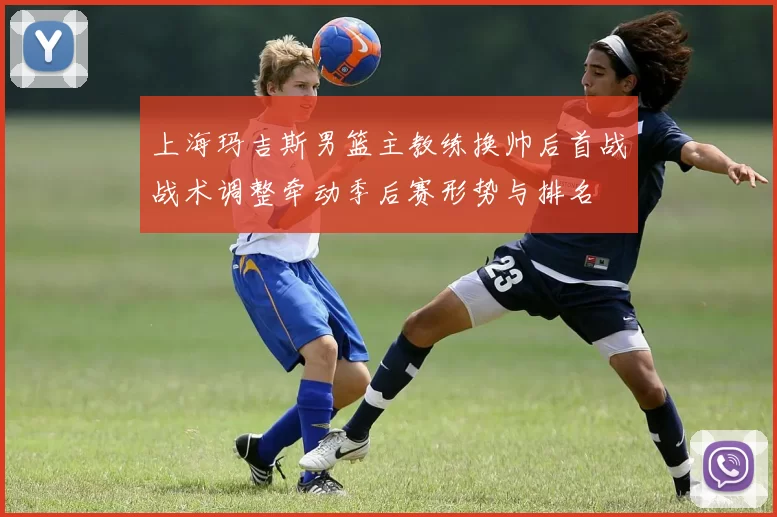 上海玛吉斯男篮主教练换帅后首战战术调整牵动季后赛形势与排名