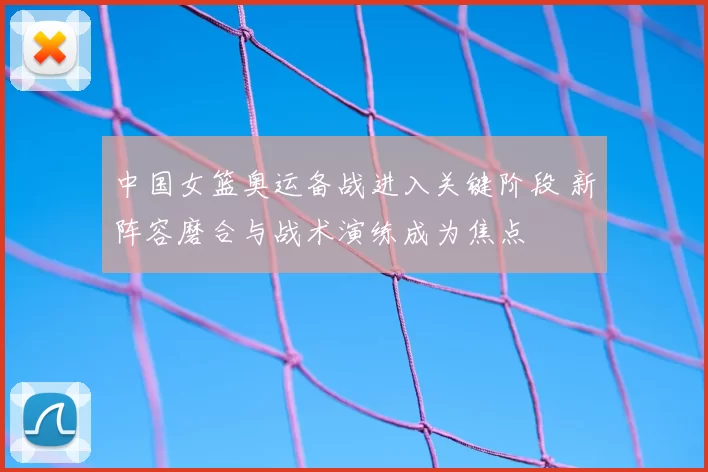 中国女篮奥运备战进入关键阶段 新阵容磨合与战术演练成为焦点