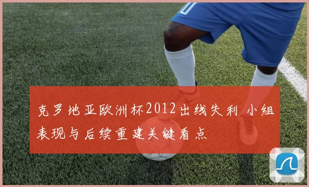 克罗地亚欧洲杯2012出线失利 小组表现与后续重建关键看点
