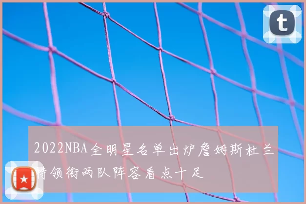 2022NBA全明星名单出炉詹姆斯杜兰特领衔两队阵容看点十足