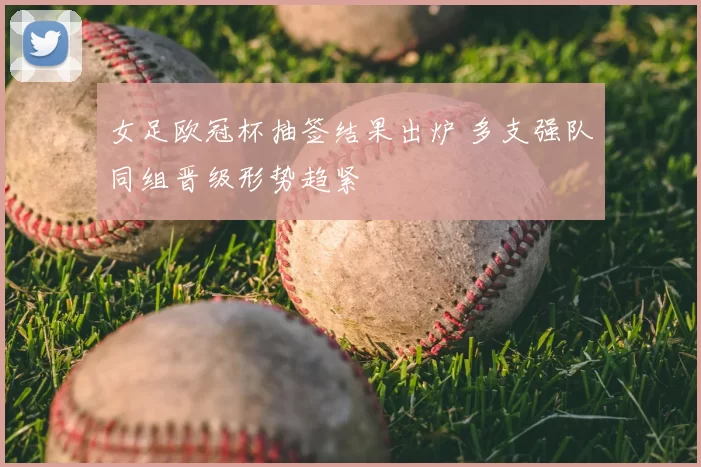 女足欧冠杯抽签结果出炉 多支强队同组晋级形势趋紧