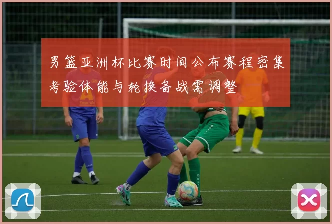 男篮亚洲杯比赛时间公布赛程密集考验体能与轮换备战需调整