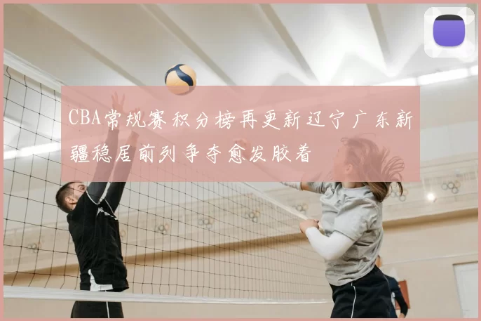 CBA常规赛积分榜再更新辽宁广东新疆稳居前列争夺愈发胶着