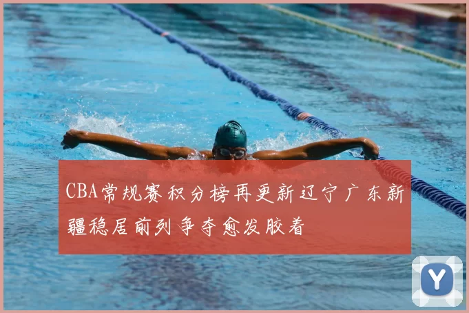CBA常规赛积分榜再更新辽宁广东新疆稳居前列争夺愈发胶着