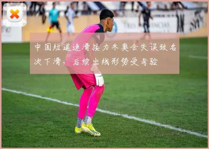 中国短道速滑接力冬奥会失误致名次下滑，后续出线形势受考验