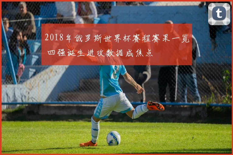 2018年俄罗斯世界杯赛程赛果一览 四强诞生进攻数据成焦点