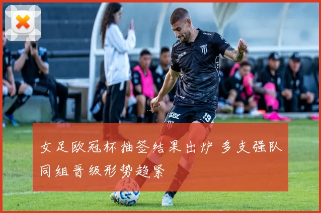 女足欧冠杯抽签结果出炉 多支强队同组晋级形势趋紧