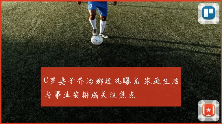 C罗妻子乔治娜近况曝光 家庭生活与事业安排成关注焦点
