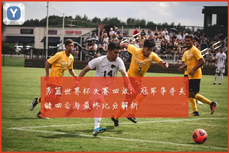 男篮世界杯决赛回放：冠军争夺关键回合与最终比分解析