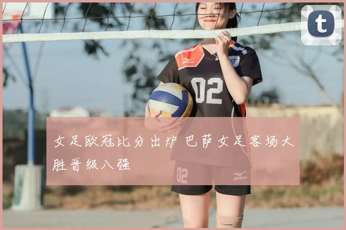 女足欧冠比分出炉 巴萨女足客场大胜晋级八强