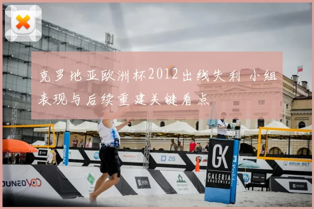 克罗地亚欧洲杯2012出线失利 小组表现与后续重建关键看点