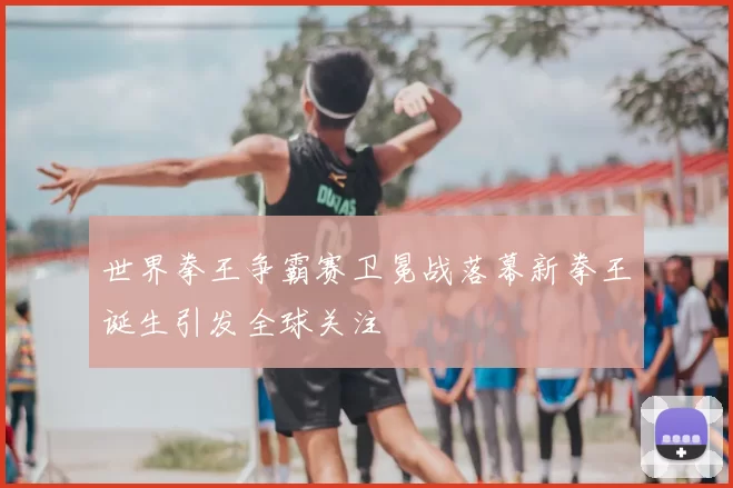 世界拳王争霸赛卫冕战落幕新拳王诞生引发全球关注