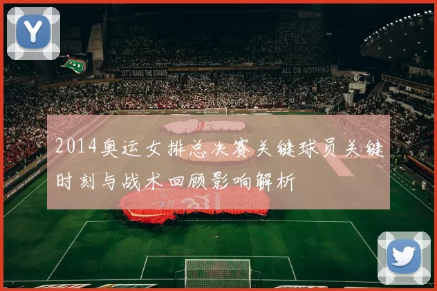 2014奥运女排总决赛关键球员关键时刻与战术回顾影响解析