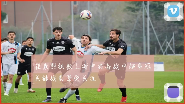 崔康熙执教上海申花备战中超争冠关键战前景受关注