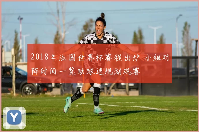 2018年法国世界杯赛程出炉 小组对阵时间一览助球迷规划观赛