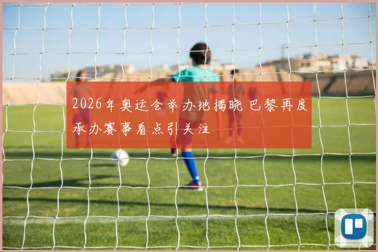 2026年奥运会举办地揭晓 巴黎再度承办赛事看点引关注