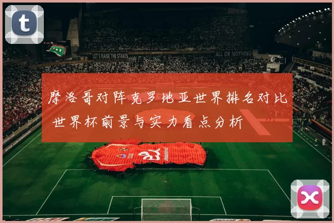 摩洛哥对阵克罗地亚世界排名对比 世界杯前景与实力看点分析