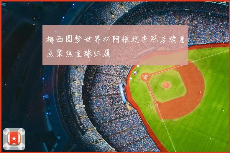梅西圆梦世界杯阿根廷夺冠后续看点聚焦金球归属