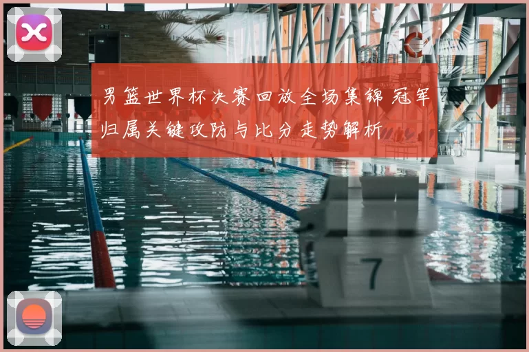 男篮世界杯决赛回放全场集锦 冠军归属关键攻防与比分走势解析