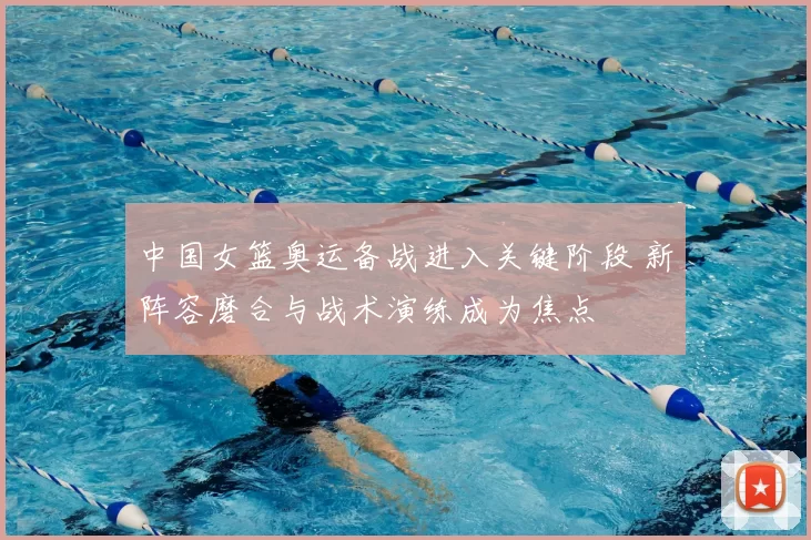 中国女篮奥运备战进入关键阶段 新阵容磨合与战术演练成为焦点
