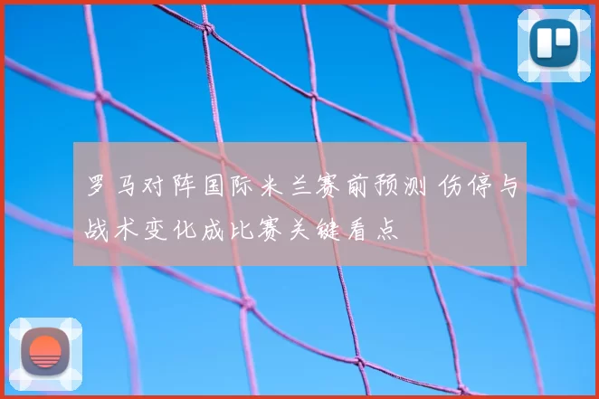 罗马对阵国际米兰赛前预测 伤停与战术变化成比赛关键看点