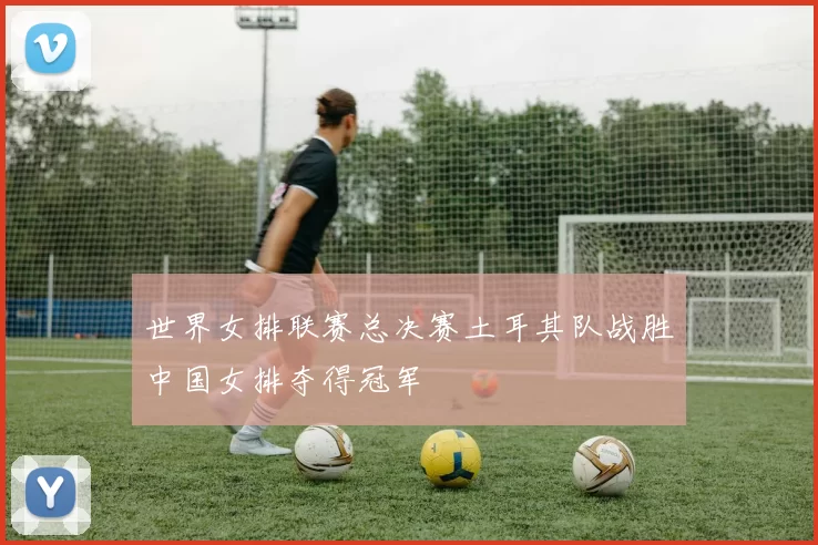 世界女排联赛总决赛土耳其队战胜中国女排夺得冠军