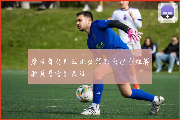 摩洛哥对巴西比分预测出炉小组赛胜负悬念引关注