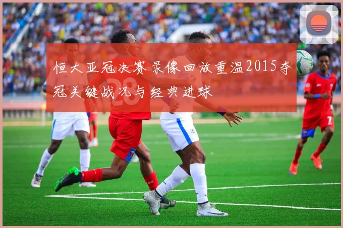 恒大亚冠决赛录像回放重温2015夺冠关键战况与经典进球