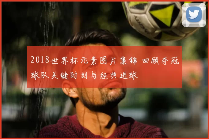 2018世界杯元素图片集锦 回顾夺冠球队关键时刻与经典进球