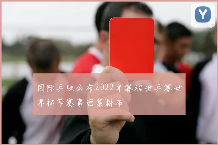 国际乒联公布2022年赛程世乒赛世界杯等赛事密集排布