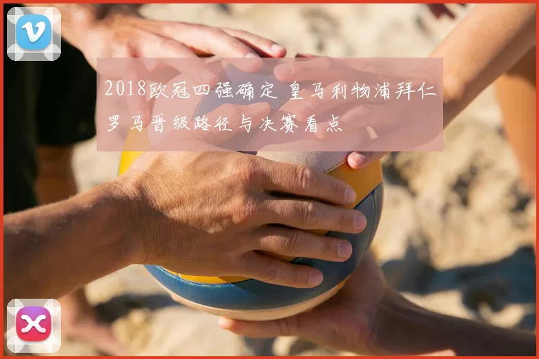 2018欧冠四强确定 皇马利物浦拜仁罗马晋级路径与决赛看点
