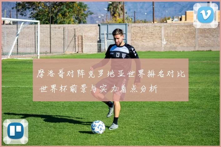 摩洛哥对阵克罗地亚世界排名对比 世界杯前景与实力看点分析