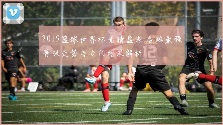 2019篮球世界杯竞猜盘点 各路豪强晋级走势与冷门结果解析