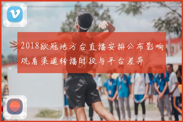2018欧冠地方台直播安排公布影响观看渠道转播时段与平台差异