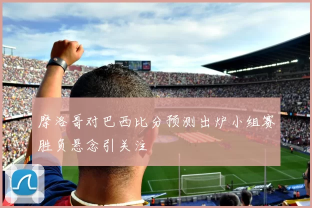 摩洛哥对巴西比分预测出炉小组赛胜负悬念引关注