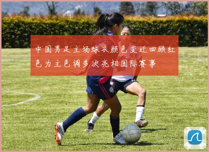 中国男足主场球衣颜色变迁回顾红色为主色调多次亮相国际赛事