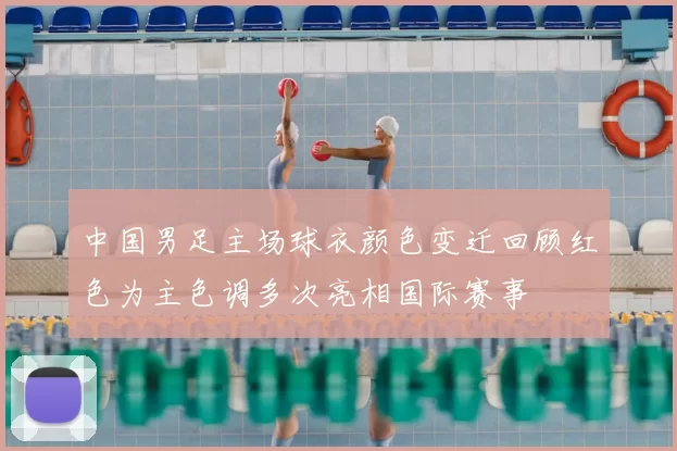 中国男足主场球衣颜色变迁回顾红色为主色调多次亮相国际赛事