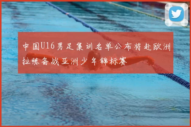 中国U16男足集训名单公布将赴欧洲拉练备战亚洲少年锦标赛